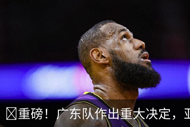 ‍重磅！广东队作出重大决定，亚帅正式放弃徐杰！